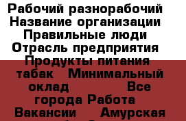 Рабочий-разнорабочий › Название организации ­ Правильные люди › Отрасль предприятия ­ Продукты питания, табак › Минимальный оклад ­ 30 000 - Все города Работа » Вакансии   . Амурская обл.,Зея г.